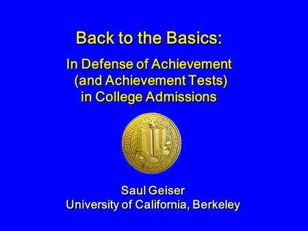 Back to the Basics: Saul Geiser University of California, Berkeley Saul Geiser University of California, Berkeley In Defense of Achievement (and Achievement.