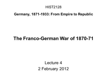 HIST2128 Germany, 1871-1933: From Empire to Republic The Franco-German War of 1870-71 Lecture 4 2 February 2012.
