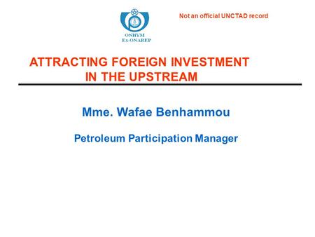 Mme. Wafae Benhammou Petroleum Participation Manager ATTRACTING FOREIGN INVESTMENT IN THE UPSTREAM Not an official UNCTAD record.