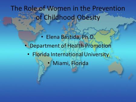The Role of Women in the Prevention of Childhood Obesity Elena Bastida, Ph.D. Department of Health Promotion Florida International University Miami, Florida.