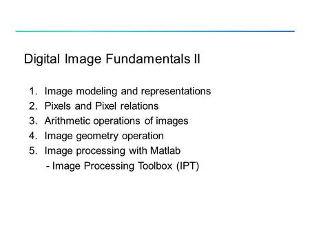Digital Image Fundamentals II 1.Image modeling and representations 2.Pixels and Pixel relations 3.Arithmetic operations of images 4.Image geometry operation.