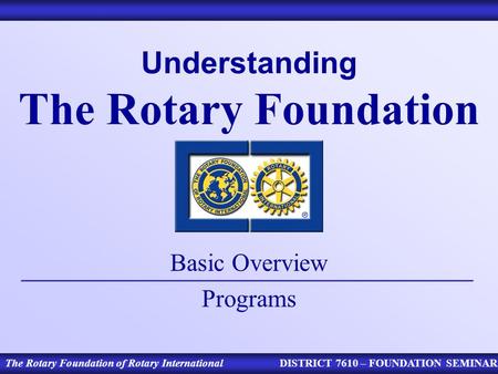 Understanding The Rotary Foundation Basic Overview Programs The Rotary Foundation of Rotary InternationalDISTRICT 7610 – FOUNDATION SEMINAR.