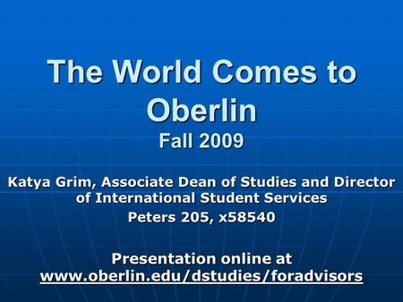 The World Comes to Oberlin Fall 2009 Katya Grim, Associate Dean of Studies and Director of International Student Services Peters 205, x58540 Presentation.