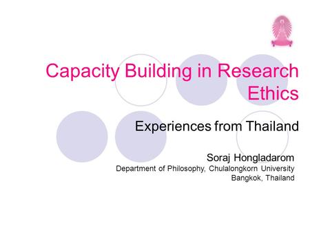Capacity Building in Research Ethics Experiences from Thailand Soraj Hongladarom Department of Philosophy, Chulalongkorn University Bangkok, Thailand.