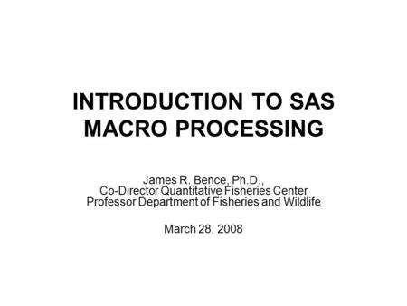 INTRODUCTION TO SAS MACRO PROCESSING James R. Bence, Ph.D., Co-Director Quantitative Fisheries Center Professor Department of Fisheries and Wildlife March.