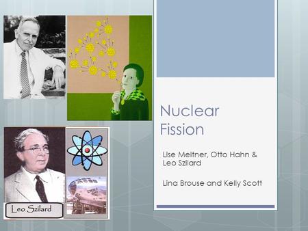 Nuclear Fission Lise Meitner, Otto Hahn & Leo Szilard Lina Brouse and Kelly Scott.