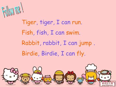 Tiger, tiger, I can run. Fish, fish, I can swim. Rabbit, rabbit, I can jump. Birdie, Birdie, I can fly.