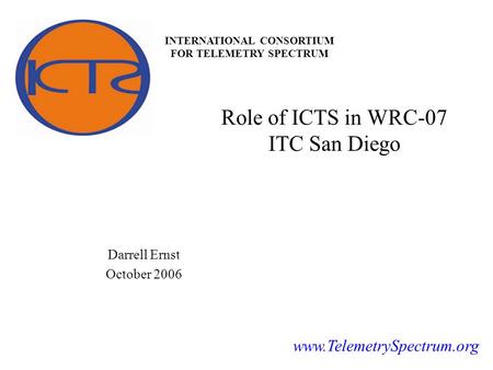 INTERNATIONAL CONSORTIUM FOR TELEMETRY SPECTRUM www.TelemetrySpectrum.org Role of ICTS in WRC-07 ITC San Diego Darrell Ernst October 2006.