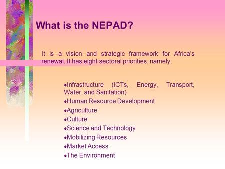 What is the NEPAD? It is a vision and strategic framework for Africa’s renewal. It has eight sectoral priorities, namely:  Infrastructure (ICTs, Energy,