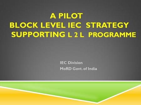 A PILOT BLOCK LEVEL IEC STRATEGY SUPPORTING L 2 L PROGRAMME IEC Division MoRD Govt. of India.