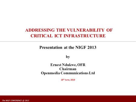 The NIGF CONFERENCE © 2013 ADDRESSING THE VULNERABILITY OF CRITICAL ICT INFRASTRUCTURE by Ernest Ndukwe, OFR Chairman Openmedia Communications Ltd 18 th.