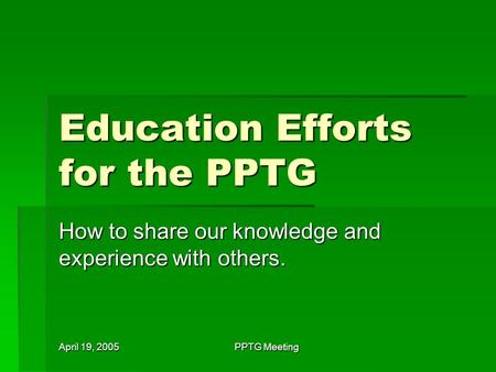 April 19, 2005 PPTG Meeting Education Efforts for the PPTG How to share our knowledge and experience with others.