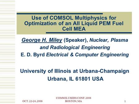 OCT. 22-24, 2006 COMSOL USERS CONF. 2006 BOSTON, MA 1 Use of COMSOL Multiphysics for Optimization of an All Liquid PEM Fuel Cell MEA George H. Miley (Speaker),