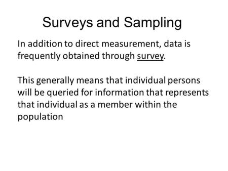 In addition to direct measurement, data is frequently obtained through survey. This generally means that individual persons will be queried for information.