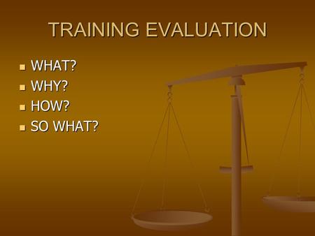 TRAINING EVALUATION WHAT? WHAT? WHY? WHY? HOW? HOW? SO WHAT? SO WHAT?
