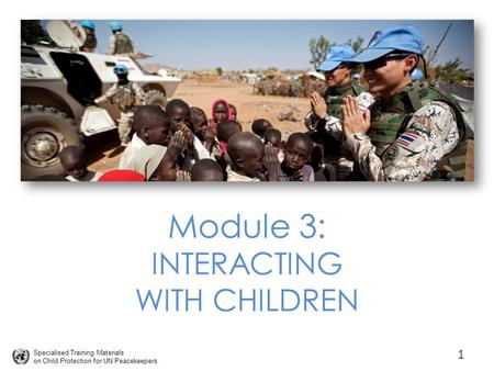 Specialised Training Materials on Child Protection for UN Peacekeepers Module 3: INTERACTING WITH CHILDREN 1.