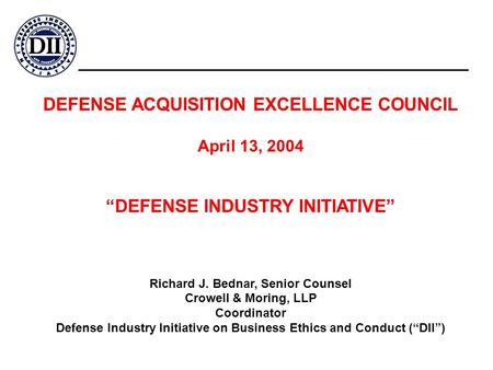 DEFENSE ACQUISITION EXCELLENCE COUNCIL April 13, 2004 “DEFENSE INDUSTRY INITIATIVE” Richard J. Bednar, Senior Counsel Crowell & Moring, LLP Coordinator.