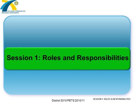SESSION 1: ROLES & RESPONSIBILITIES District 3310 PETS 2010/11 Session 1: Roles and Responsibilities.