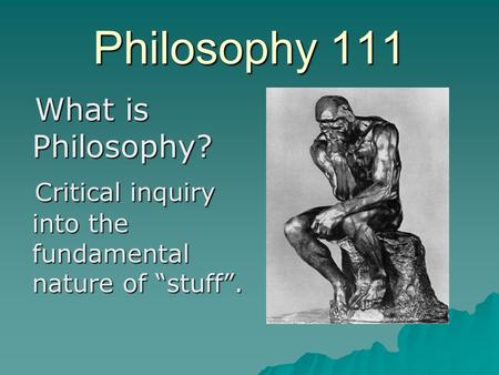 Philosophy 111 What is Philosophy? What is Philosophy? Critical inquiry into the fundamental nature of “stuff”. Critical inquiry into the fundamental nature.