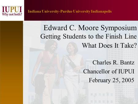 1 Indiana University-Purdue University Indianapolis Edward C. Moore Symposium Getting Students to the Finish Line What Does It Take? Charles R. Bantz Chancellor.