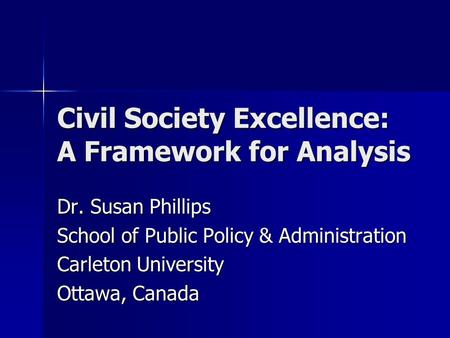 Civil Society Excellence: A Framework for Analysis Dr. Susan Phillips School of Public Policy & Administration Carleton University Ottawa, Canada.