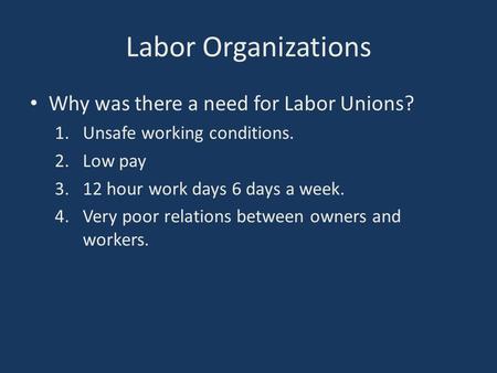 Labor Organizations Why was there a need for Labor Unions? 1.Unsafe working conditions. 2.Low pay 3.12 hour work days 6 days a week. 4.Very poor relations.