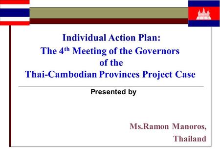 Individual Action Plan: The 4 th Meeting of the Governors of the Thai-Cambodian Provinces Project Case Presented by Ms.Ramon Manoros, Thailand.