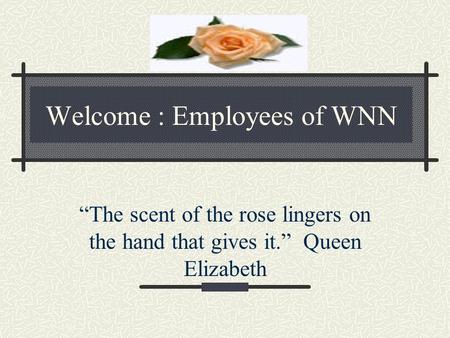 Welcome : Employees of WNN “The scent of the rose lingers on the hand that gives it.” Queen Elizabeth.