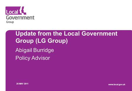 Update from the Local Government Group (LG Group) Abigail Burridge Policy Advisor 25 MAY 2011 www.local.gov.uk.