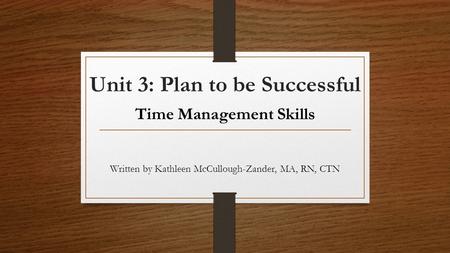 Unit 3: Plan to be Successful Time Management Skills Written by Kathleen McCullough-Zander, MA, RN, CTN.