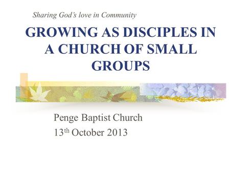 GROWING AS DISCIPLES IN A CHURCH OF SMALL GROUPS Penge Baptist Church 13 th October 2013 Sharing God’s love in Community.