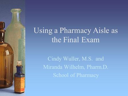 Using a Pharmacy Aisle as the Final Exam Cindy Wuller, M.S. and Miranda Wilhelm, Pharm.D. School of Pharmacy.