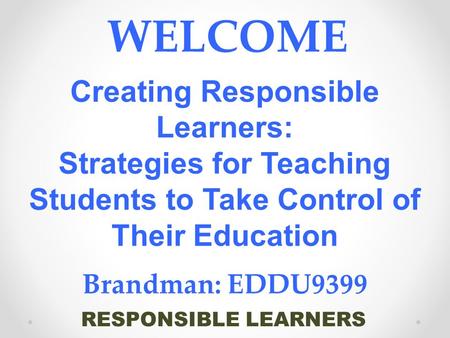 RESPONSIBLE LEARNERS WELCOME Creating Responsible Learners: Strategies for Teaching Students to Take Control of Their Education Brandman: EDDU9399.