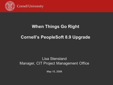 When Things Go Right Cornell’s PeopleSoft 8.9 Upgrade Lisa Stensland Manager, CIT Project Management Office May 15, 2008.
