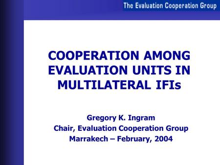 COOPERATION AMONG EVALUATION UNITS IN MULTILATERAL IFIs Gregory K. Ingram Chair, Evaluation Cooperation Group Marrakech – February, 2004.