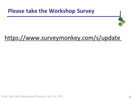 CC&E Best Data Management Practices, April 19, 2015 Please take the Workshop Survey https://www.surveymonkey.com/s/update 1.