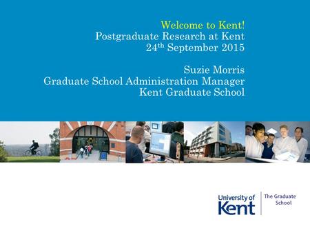 Welcome to Kent! Postgraduate Research at Kent 24 th September 2015 Suzie Morris Graduate School Administration Manager Kent Graduate School The Graduate.