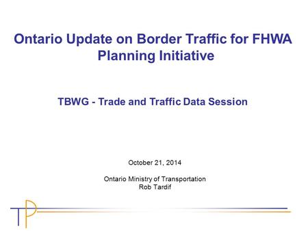October 21, 2014 Ontario Ministry of Transportation Rob Tardif Ontario Update on Border Traffic for FHWA Planning Initiative TBWG - Trade and Traffic Data.