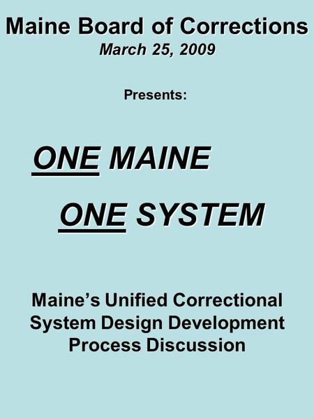 Maine Board of Corrections March 25, 2009 Maine’s Unified Correctional System Design Development Process Discussion Presents: ONE MAINE ONE MAINE ONE SYSTEM.