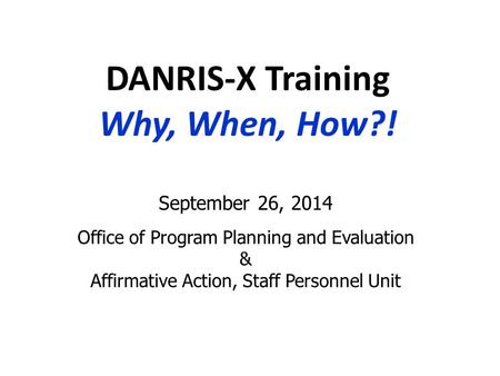 DANRIS-X Training Why, When, How?! September 26, 2014 Office of Program Planning and Evaluation & Affirmative Action, Staff Personnel Unit.
