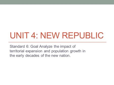 UNIT 4: NEW REPUBLIC Standard 6: Goal Analyze the impact of territorial expansion and population growth in the early decades of the new nation.
