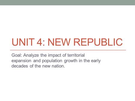UNIT 4: NEW REPUBLIC Goal: Analyze the impact of territorial expansion and population growth in the early decades of the new nation.