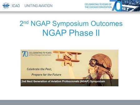 2 nd NGAP Symposium Outcomes NGAP Phase II. 2 nd NGAP Symposium “Celebrate the Past, Prepare for the Future” 3 to 4 December 2014, ICAO Headquarters Held.