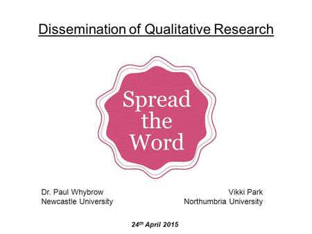 Dissemination of Qualitative Research 24 th April 2015 Dr. Paul Whybrow Newcastle University Vikki Park Northumbria University.