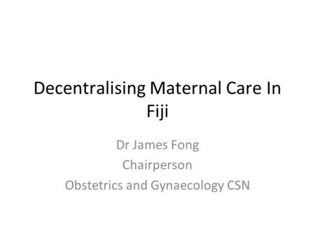 Decentralising Maternal Care In Fiji Dr James Fong Chairperson Obstetrics and Gynaecology CSN.