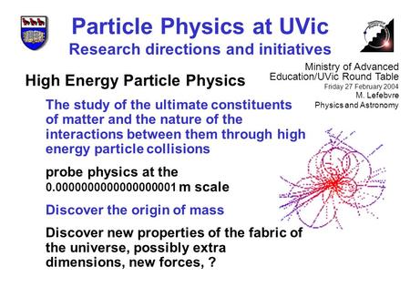 Particle Physics at UVic Research directions and initiatives Ministry of Advanced Education/UVic Round Table Friday 27 February 2004 M. Lefebvre Physics.