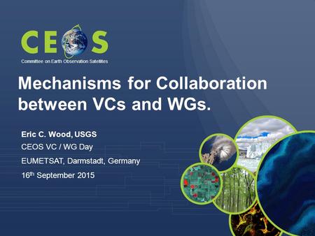 Eric C. Wood, USGS CEOS VC / WG Day EUMETSAT, Darmstadt, Germany 16 th September 2015 Committee on Earth Observation Satellites Mechanisms for Collaboration.