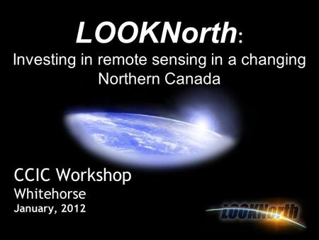 CCIC Workshop Whitehorse January, 2012 LOOKNorth : Investing in remote sensing in a changing Northern Canada.