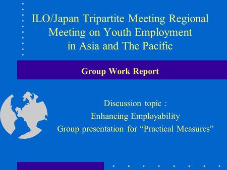 ILO/Japan Tripartite Meeting Regional Meeting on Youth Employment in Asia and The Pacific Group Work Report Discussion topic : Enhancing Employability.