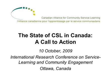 The State of CSL in Canada: A Call to Action 10 October, 2009 International Research Conference on Service- Learning and Community Engagement Ottawa, Canada.